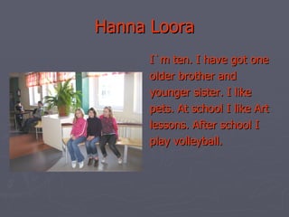 Hanna Loora I`m ten. I have got one older brother and younger sister. I like pets. At school I like Art lessons. After school I play volleyball. 