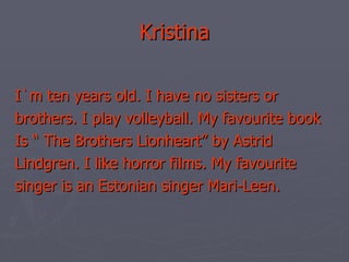 Kristina I`m ten years old. I have no sisters or brothers. I play volleyball. My favourite book Is “ The Brothers Lionheart” by Astrid Lindgren. I like horror films. My favourite singer is an Estonian singer Mari-Leen. 