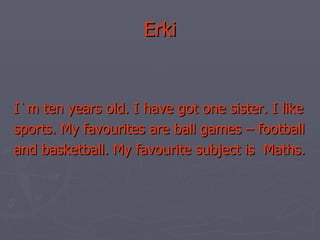 Erki I`m ten years old. I have got one sister. I like sports. My favourites are ball games – football and basketball. My favourite subject is  Maths.  