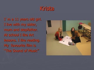 Krista I`m a 11 years old girl. I live with my sister, mum and stepfather. At school I like Art lessons. I like reading. My  favourite film is  “ The Sound of Music” 