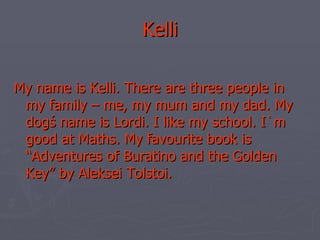 Kelli My name is Kelli. There are three people in my family – me, my mum and my dad. My dogś name is Lordi. I like my school. I`m good at Maths. My favourite book is “Adventures of Buratino and the Golden Key” by Aleksei Tolstoi. 