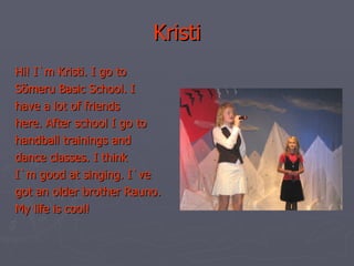 Kristi Hi! I`m Kristi. I go to Sõmeru Basic School. I have a lot of friends here. After school I go to handball trainings and dance classes. I think I`m good at singing. I`ve got an older brother Rauno. My life is cool! 