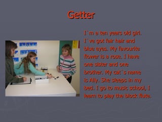 Getter I`m a ten years old girl. I`ve got fair hair and blue eyes. My favourite flower is a rose. I have one sister and one brother. My cat`s name is Ally. She sleeps in my bed. I go to music school, I learn to play the block flute. 