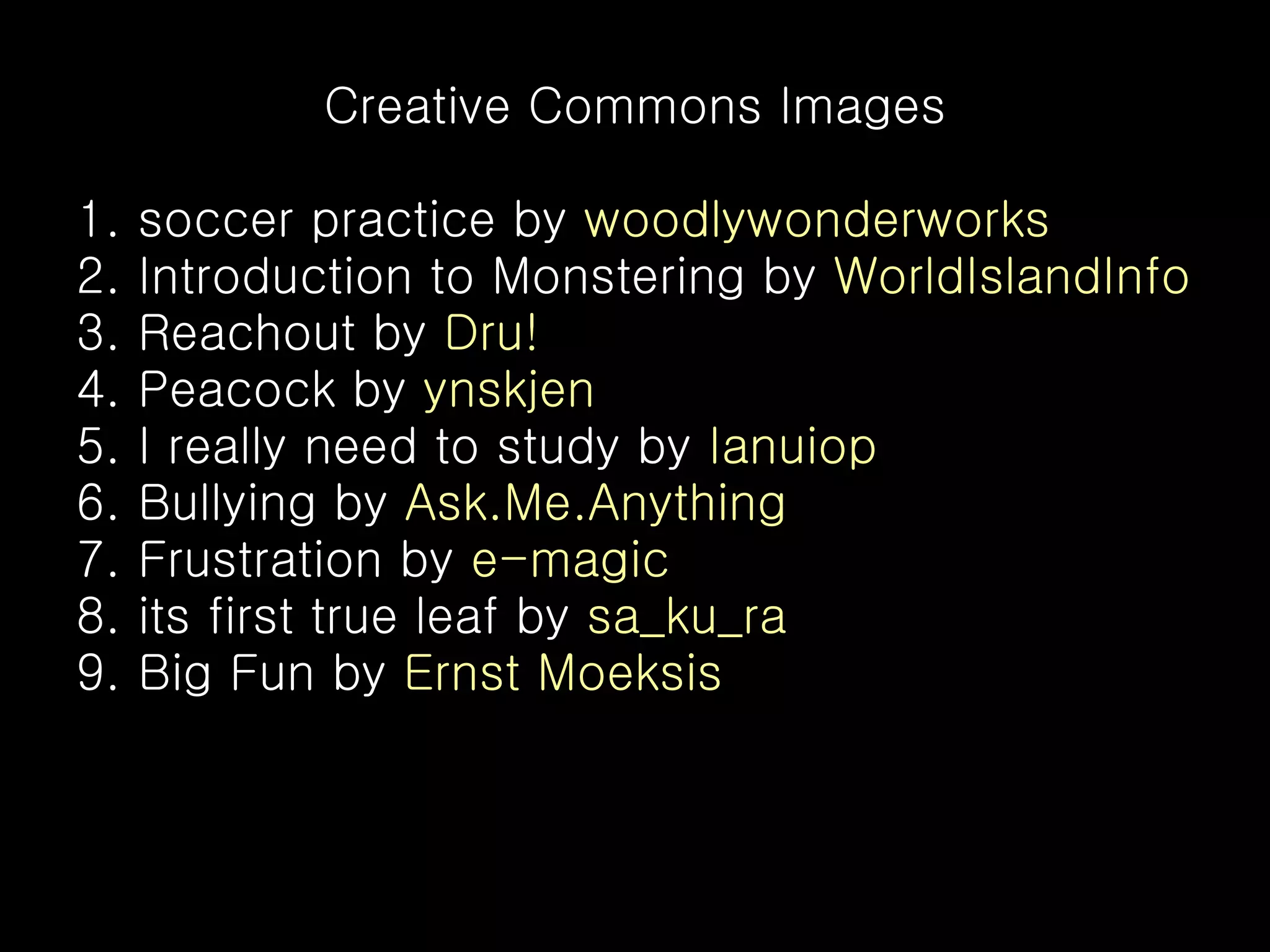 Creative Commons Images 1. soccer practice by woodlywonderworks 2. Introduction to Monstering by WorldIslandInfo 3. Reachout by Dru! 4. Peacock by ynskjen 5. I really need to study by Ianuiop 6. Bullying by Ask.Me.Anything 7. Frustration by e-magic 8. its first true leaf by sa_ku_ra 9. Big Fun by Ernst Moeksis