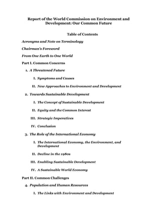 Report of the World Commission on Environment and
Development: Our Common Future
Table of Contents
Acronyms and Note on Terminology
Chairman's Foreword
From One Earth to One World
Part I. Common Concerns
A Threatened Future1.
Symptoms and CausesI.
New Approaches to Environment and DevelopmentII.
Towards Sustainable Development2.
The Concept of Sustainable DevelopmentI.
Equity and the Common InterestII.
Strategic ImperativesIII.
ConclusionIV.
The Role of the International Economy3.
The International Economy, the Environment, and
Development
I.
Decline in the 1980sII.
Enabling Sustainable DevelopmentIII.
A Sustainable World EconomyIV.
Part II. Common Challenges
Population and Human Resources4.
The Links with Environment and DevelopmentI.
 