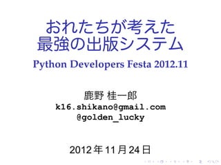 おれたちが考えた
最強の出版システム
Python Developers Festa 2012.11


          鹿野 桂一郎
    k16.shikano@gmail.com
        @golden_lucky


       2012 年 11 月 24 日
                      .   .   .   .   .   .
 