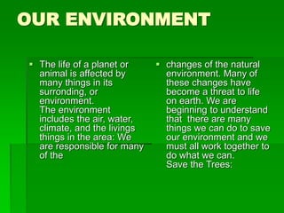 OUR ENVIRONMENT
 The life of a planet or
animal is affected by
many things in its
surronding, or
environment.
The environment
includes the air, water,
climate, and the livings
things in the area: We
are responsible for many
of the
 changes of the natural
environment. Many of
these changes have
become a threat to life
on earth. We are
beginning to understand
that there are many
things we can do to save
our environment and we
must all work together to
do what we can.
Save the Trees:
 