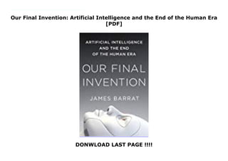 Our Final Invention: Artificial Intelligence and the End of the Human Era
[PDF]
DONWLOAD LAST PAGE !!!!
In as little as a decade, artificial intelligence could match, then surpass human intelligence. Corporations & government agencies around the world are pouring billions into achieving AI’s Holy Grail—human-level intelligence. Once AI has attained it, scientists argue, it will have survival drives much like our own. We may be forced to compete with a rival more cunning, more powerful & more alien than we can imagine. Thru profiles of tech visionaries, industry watchdogs & groundbreaking AI systems, James Barrat's Our Final Invention explores the perils of the heedless pursuit of advanced AI. Until now, human intelligence has had no rival. Can we coexist with beings whose intelligence dwarfs our own? Will they allow us to?
 