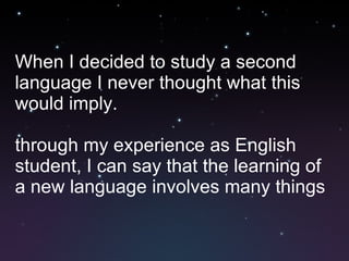 When I decided to study a second language I never thought what this would imply. through my experience as English student, I can say that the learning of a new language involves many things  