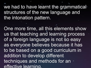 we had to have learnt the grammatical structures of the new language and the intonation pattern. One more time, all this elements show us that teaching and learning process of a foreign language is not so easy as everyone believes because it has to be based on a good curriculum in addition to develop different techniques and methods for an effective learning.  