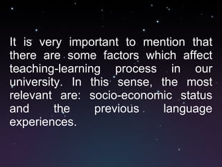 It is very important to mention that there are some factors which affect teaching-learning process in our university. In this sense, the most relevant are: socio-economic status and the previous language experiences.  