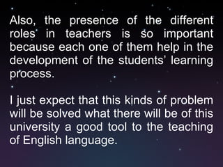 Also, the presence of the different roles in teachers is so important because each one of them help in the development of the students’ learning process.  I just expect that this kinds of problem will be solved what there will be of this university a good tool to the teaching of English language. 