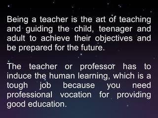 Being a teacher is the art of teaching and guiding the child, teenager and adult to achieve their objectives and be prepared for the future. The teacher or professor has to induce the human learning, which is a tough job because you need professional vocation for providing good education.  