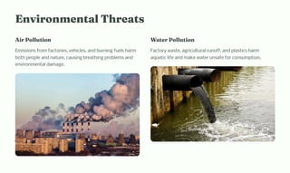 E viro e tal T reat
Air Pollutio
Emissions from factories, vehicles, and burning fuels harm
both people and nature, causing breathing problems and
environmental damage.
Water Pollutio
Factory waste, agricultural runoff, and plastics harm
aquatic life and make water unsafe for consumption.
 