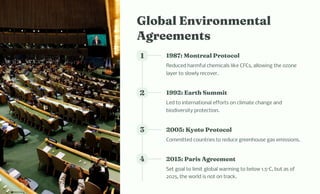 Global E viro e tal
Agree e t
1 1987: Mo treal Protocol
Reduced harmful chemicals like CFCs, allowing the ozone
layer to slowly recover.
2 1992: Eart Su it
Led to international efforts on climate change and
biodiversity protection.
3 2005: Kyoto Protocol
Committed countries to reduce greenhouse gas emissions.
4 2015: Pari Agree e t
Set goal to limit global warming to below 1.5°C, but as of
2025, the world is not on track.
 