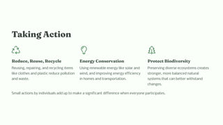 Taki g Actio
Reduce, Reu e, Recycle
Reusing, repairing, and recycling items
like clothes and plastic reduce pollution
and waste.
E ergy Co ervatio
Using renewable energy like solar and
wind, and improving energy efficiency
in homes and transportation.
Protect Biodiver ity
Preserving diverse ecosystems creates
stronger, more balanced natural
systems that can better withstand
changes.
Small actions by individuals add up to make a significant difference when everyone participates.
 