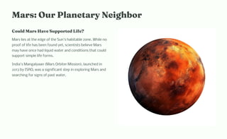 Mar : Our Pla etary Neig bor
Could Mar Have Supported Life?
Mars lies at the edge of the Sun's habitable zone. While no
proof of life has been found yet, scientists believe Mars
may have once had liquid water and conditions that could
support simple life forms.
India's Mangalyaan (Mars Orbiter Mission), launched in
2013 by ISRO, was a significant step in exploring Mars and
searching for signs of past water.
 