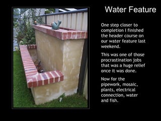 Water Feature One step closer to completion I finished the header course on our water feature last weekend. This was one of those procrastination jobs that was a huge relief once it was done. Now for the pipework, mosaic, plants, electrical connection, water and fish. 