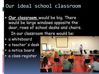 Our ideal school classroom
 Our classroom would be big. There
would be large windows opposite the
door, rows of school desks and chairs.
In our classroom there would be:
 a whiteboard
 a teacher´s desk
 a notice board
 a class-register
 