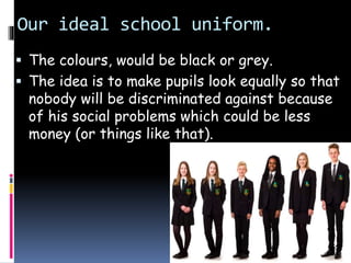 Our ideal school uniform.
 The colours, would be black or grey.
 The idea is to make pupils look equally so that
nobody will be discriminated against because
of his social problems which could be less
money (or things like that).
 