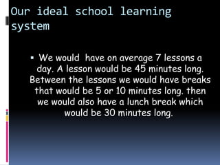 Our ideal school learning
system
 We would have on average 7 lessons a
day. A lesson would be 45 minutes long.
Between the lessons we would have breaks
that would be 5 or 10 minutes long. then
we would also have a lunch break which
would be 30 minutes long.
 