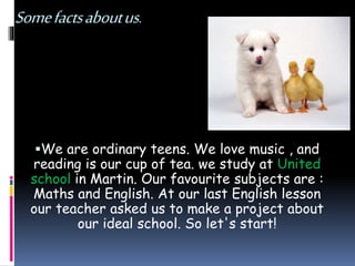 Somefactsaboutus.
We are ordinary teens. We love music , and
reading is our cup of tea. we study at United
school in Martin. Our favourite subjects are :
Maths and English. At our last English lesson
our teacher asked us to make a project about
our ideal school. So let's start!
 