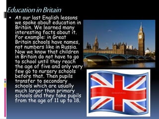 EducationinBritain
 At our last English lessons
we spoke about education in
Britain. We learned many
interesting facts about it.
For example: in Great
Britain schools have names,
not numbers like in Russia.
Now we know that children
in Britain do not have to go
to school until they reach
the age of five and only very
few go to nursery schools
before that. Then pupils
transfer to secondary
schools which are usually
much larger than primary
schools and they take pupils
from the age of 11 up to 18.
 