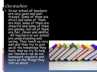 Ourteachers
 In our school all teachers
are very good and well-
trained. Some of them are
strict and some of them
are kind, some of them are
cheerful and some of them
are gloomy, but all of them
are fair, clever and skillful
. All teachers at our school
are understanding and
caring. They teach us very
well and they try to give
us all the knowledge they
have. And we try to help
our teachers: we do our
homework regularly and
learn all the things they
told us about.
 