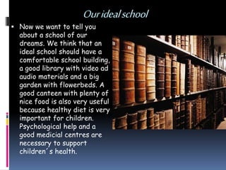 Ouridealschool
 Now we want to tell you
about a school of our
dreams. We think that an
ideal school should have a
comfortable school building,
a good library with video ad
audio materials and a big
garden with flowerbeds. A
good canteen with plenty of
nice food is also very useful
because healthy diet is very
important for children.
Psychological help and a
good medicial centres are
necessary to support
children´s health.
 