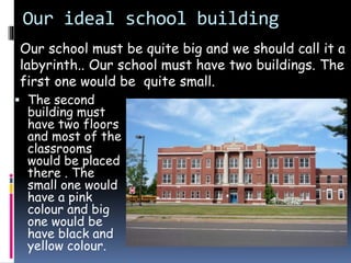 Our ideal school building
 The second
building must
have two floors
and most of the
classrooms
would be placed
there . The
small one would
have a pink
colour and big
one would be
have black and
yellow colour.
Our school must be quite big and we should call it a
labyrinth.. Our school must have two buildings. The
first one would be quite small.
 
