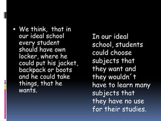  We think, that in
our ideal school
every student
should have own
locker, where he
could put his jacket,
backpack or boots
and he could take
things, that he
wants.
In our ideal
school, students
could choose
subjects that
they want and
they wouldn´t
have to learn many
subjects that
they have no use
for their studies.
 