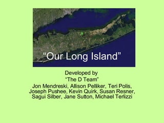 “ Our Long Island” Developed by  “ The D Team” Jon Mendreski, Allison Pelliker, Teri Polis, Joseph Pushee, Kevin Quirk, Susan Resner, Sagui Silber, Jane Sutton, Michael Terlizzi 