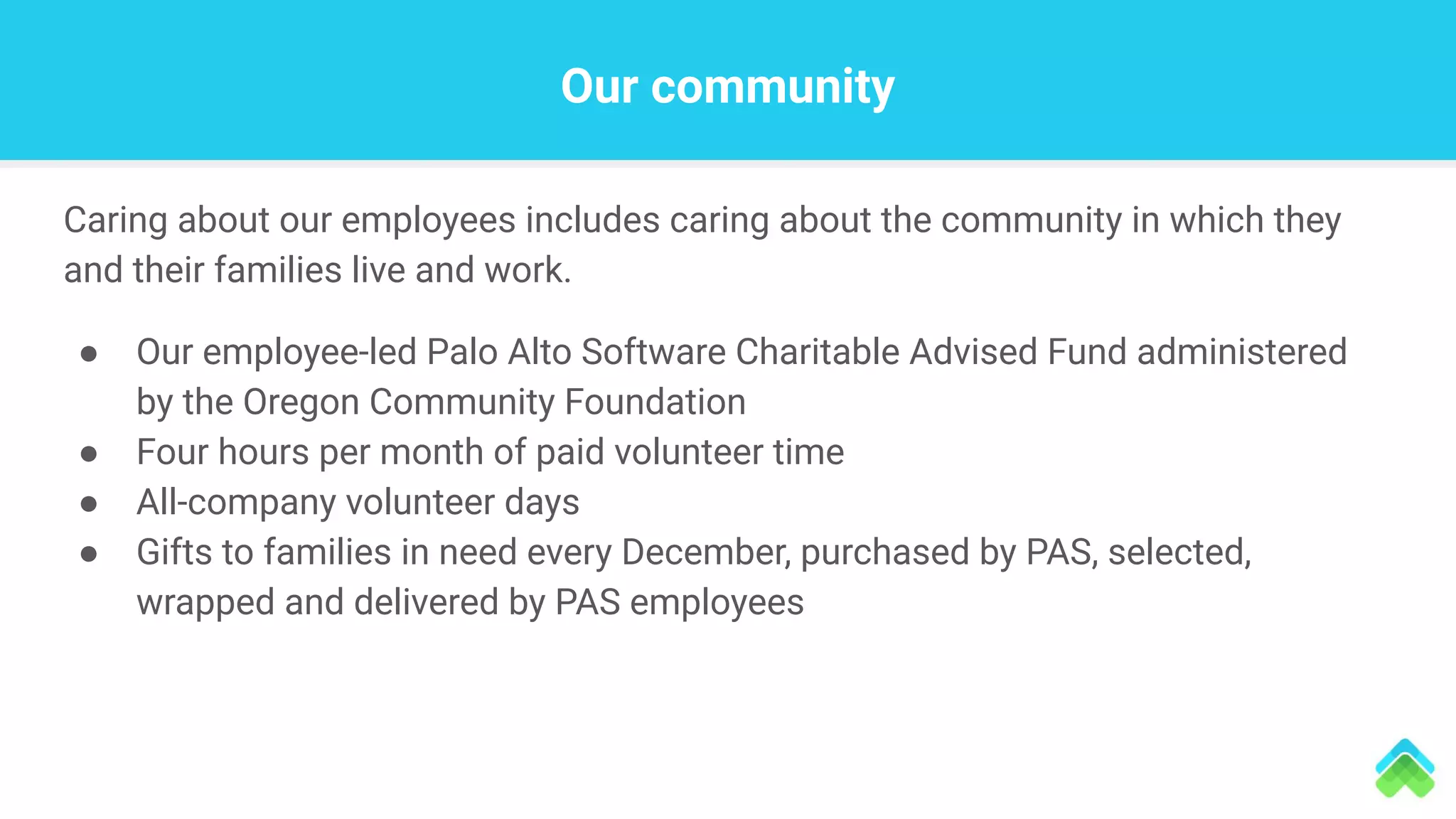Our community
Caring about our employees includes caring about the community in which they
and their families live and work.
● Our employee-led Palo Alto Software Charitable Advised Fund administered
by the Oregon Community Foundation
● Four hours per month of paid volunteer time
● All-company volunteer days
● Gifts to families in need every December, purchased by PAS, selected,
wrapped and delivered by PAS employees
 