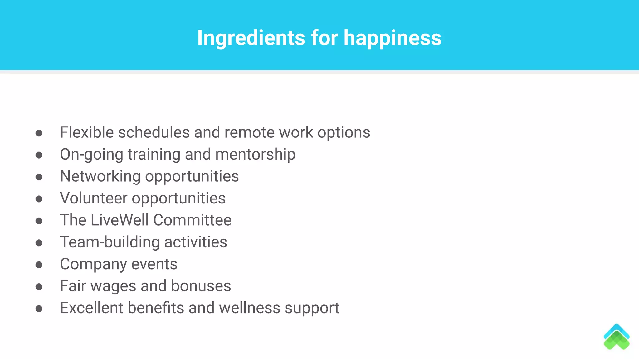 Ingredients for happiness
● Flexible schedules and remote work options
● On-going training and mentorship
● Networking opportunities
● Volunteer opportunities
● The LiveWell Committee
● Team-building activities
● Company events
● Fair wages and bonuses
● Excellent beneﬁts and wellness support
 