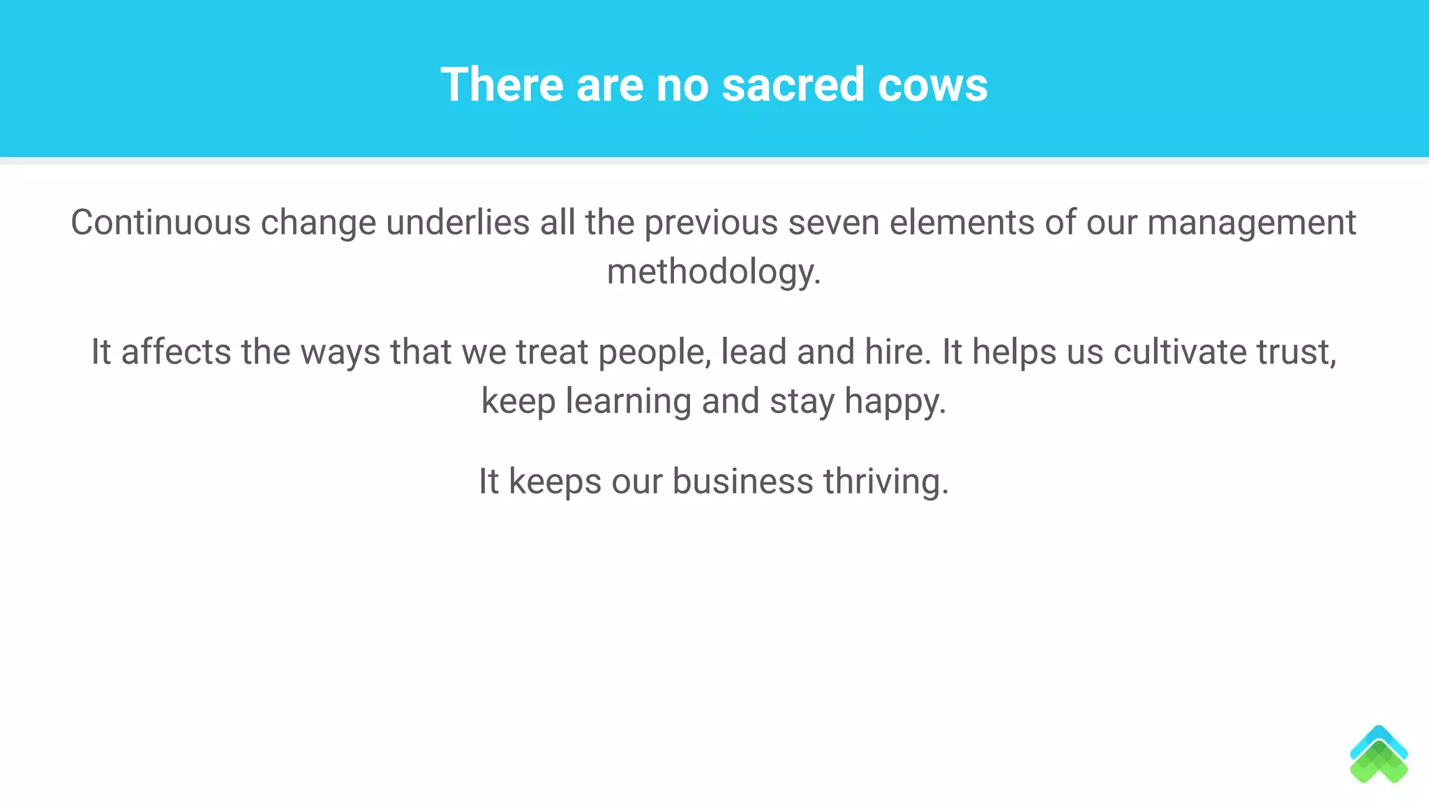Continuous change underlies all the previous seven elements of our management
methodology.
It affects the ways that we treat people, lead and hire. It helps us cultivate trust,
keep learning and stay happy.
It keeps our business thriving.
There are no sacred cows
 