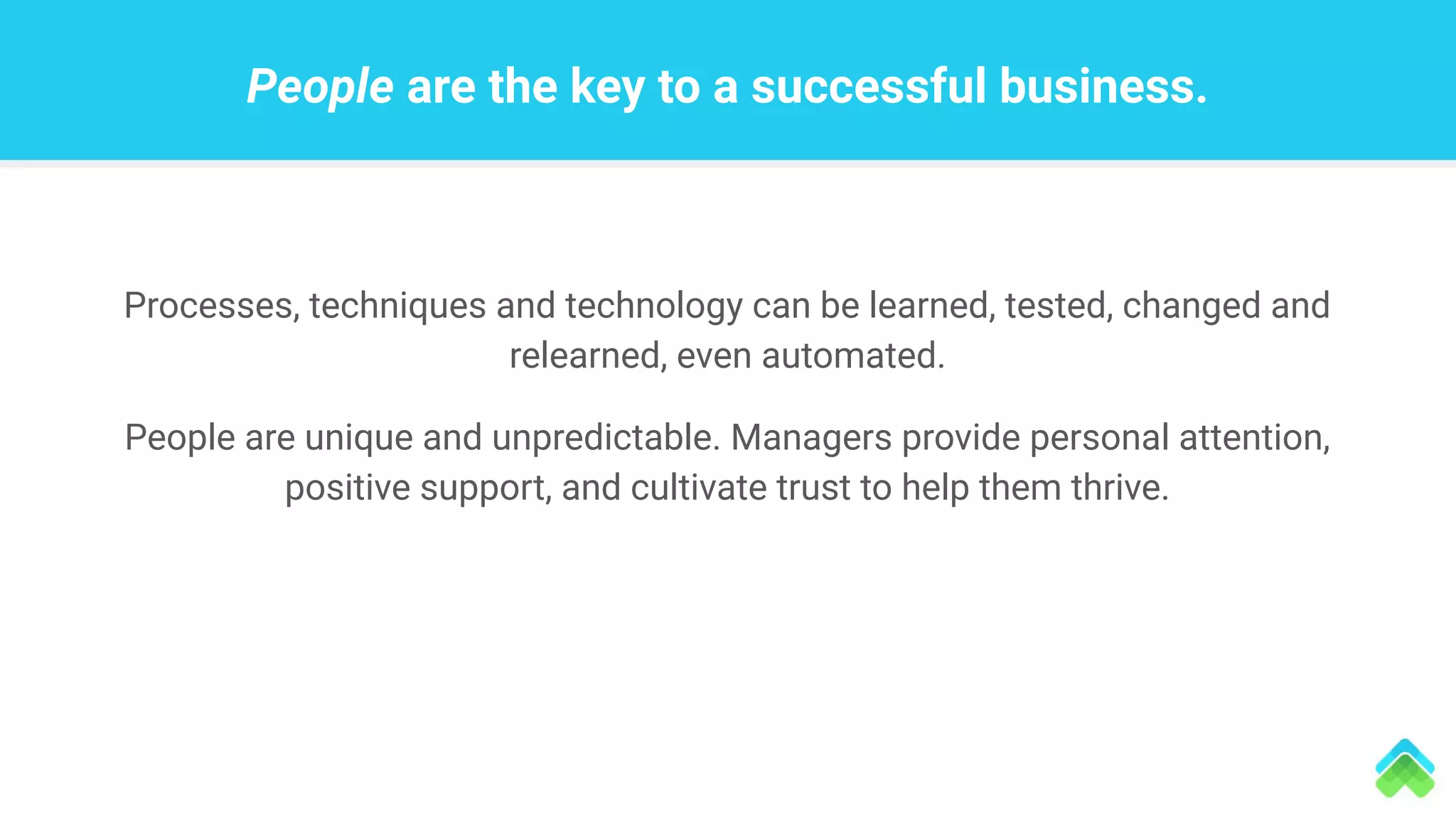 People are the key to a successful business.
Processes, techniques and technology can be learned, tested, changed and
relearned, even automated.
People are unique and unpredictable. Managers provide personal attention,
positive support, and cultivate trust to help them thrive.
 