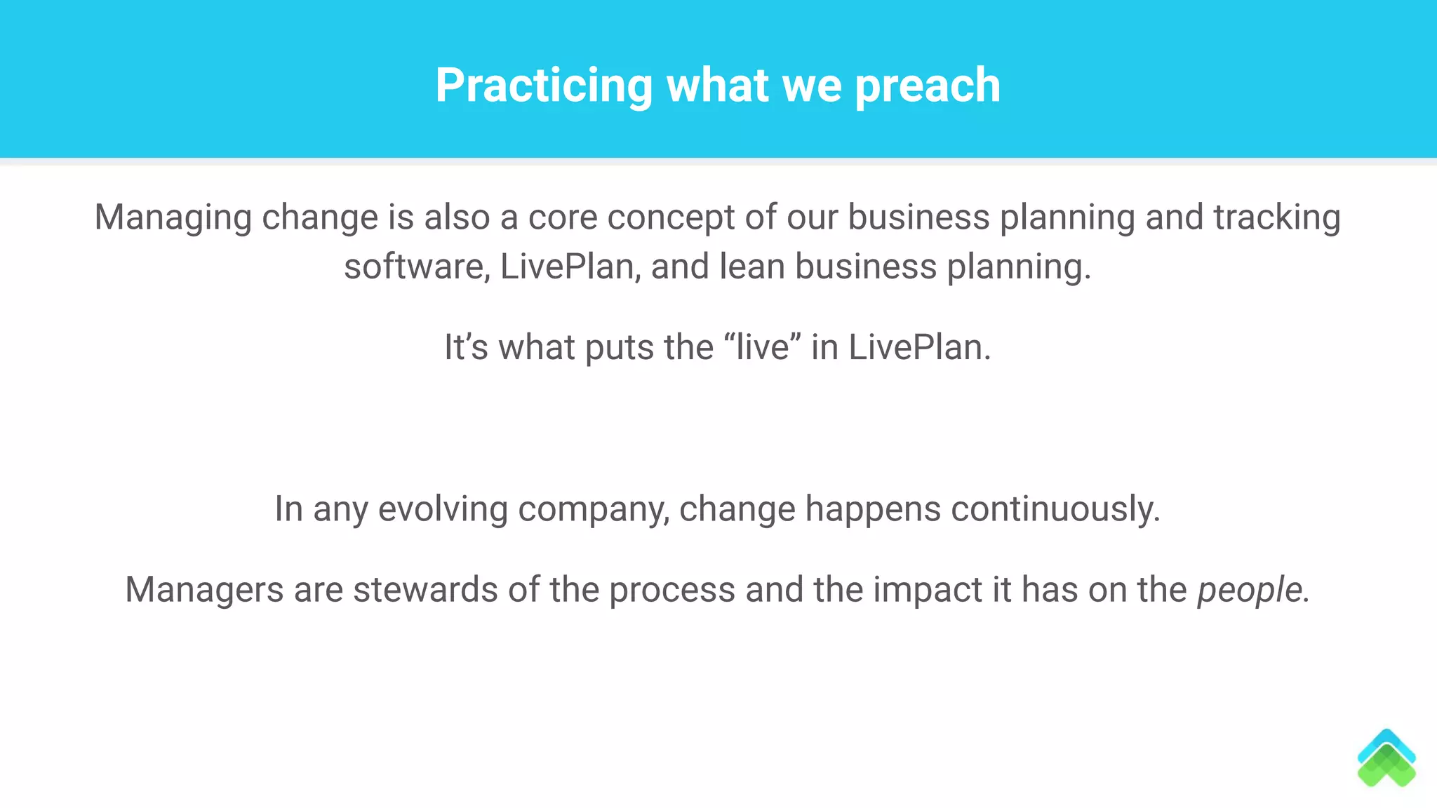 Practicing what we preach
Managing change is also a core concept of our business planning and tracking
software, LivePlan, and lean business planning.
It’s what puts the “live” in LivePlan.
In any evolving company, change happens continuously.
Managers are stewards of the process and the impact it has on the people.
 