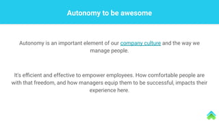 Autonomy to be awesome
Autonomy is an important element of our company culture and the way we
manage people.
It's eﬃcient and effective to empower employees. How comfortable people are
with that freedom, and how managers equip them to be successful, impacts their
experience here.
 