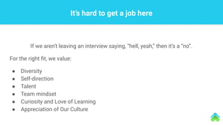 If we aren’t leaving an interview saying, “hell, yeah,” then it’s a “no”.
For the right ﬁt, we value:
● Diversity
● Self-direction
● Talent
● Team mindset
● Curiosity and Love of Learning
● Appreciation of Our Culture
It’s hard to get a job here
 