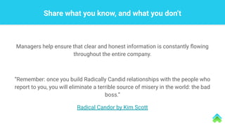 Managers help ensure that clear and honest information is constantly ﬂowing
throughout the entire company.
“Remember: once you build Radically Candid relationships with the people who
report to you, you will eliminate a terrible source of misery in the world: the bad
boss.”
Radical Candor by Kim Scott
Share what you know, and what you don’t
 