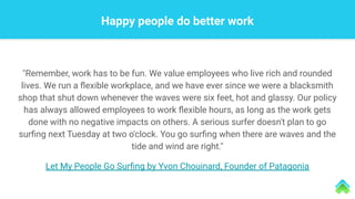 "Remember, work has to be fun. We value employees who live rich and rounded
lives. We run a ﬂexible workplace, and we have ever since we were a blacksmith
shop that shut down whenever the waves were six feet, hot and glassy. Our policy
has always allowed employees to work ﬂexible hours, as long as the work gets
done with no negative impacts on others. A serious surfer doesn't plan to go
surﬁng next Tuesday at two o'clock. You go surﬁng when there are waves and the
tide and wind are right."
Let My People Go Surﬁng by Yvon Chouinard, Founder of Patagonia
Happy people do better work
 
