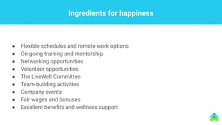 Ingredients for happiness
● Flexible schedules and remote work options
● On-going training and mentorship
● Networking opportunities
● Volunteer opportunities
● The LiveWell Committee
● Team-building activities
● Company events
● Fair wages and bonuses
● Excellent beneﬁts and wellness support
 