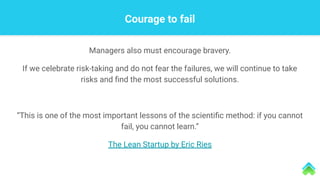 Courage to fail
Managers also must encourage bravery.
If we celebrate risk-taking and do not fear the failures, we will continue to take
risks and ﬁnd the most successful solutions.
“This is one of the most important lessons of the scientiﬁc method: if you cannot
fail, you cannot learn.”
The Lean Startup by Eric Ries
 