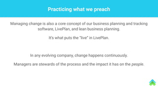 Practicing what we preach
Managing change is also a core concept of our business planning and tracking
software, LivePlan, and lean business planning.
It’s what puts the “live” in LivePlan.
In any evolving company, change happens continuously.
Managers are stewards of the process and the impact it has on the people.
 