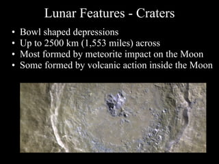 Lunar Features - Craters Bowl shaped depressions Up to 2500 km (1,553 miles) across Most formed by meteorite impact on the Moon Some formed by volcanic action inside the Moon 