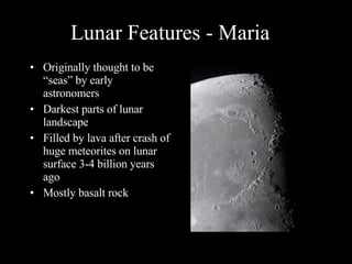 Lunar Features - Maria Originally thought to be “seas” by early astronomers Darkest parts of lunar landscape Filled by lava after crash of huge meteorites on lunar surface 3-4 billion years ago Mostly basalt rock 
