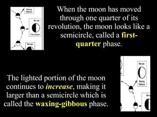 When the moon has moved through one quarter of its revolution, the moon looks like a semicircle, called a  first-quarter  phase . The lighted portion of the moon continues to  increase , making it larger than a semicircle which is called the  waxing-gibbous   phase. 