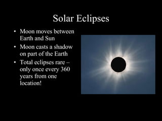 Solar Eclipses Moon moves between Earth and Sun Moon casts a shadow on part of the Earth Total eclipses rare – only once every 360 years from one location! 