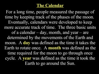 The Calendar For a long time, people measured the passage of time by keeping track of the phases of the moon.  Eventually, calendars were developed to keep more accurate track of time.  The three basic units of a calendar – day, month, and year – are determined by the movements of the Earth and moon.  A  day  was defined as the time it takes the Earth to rotate once.  A  month  was defined as the time required for the moon to go through once cycle.  A  year  was defined as the time it took the Earth to go around the Sun. 