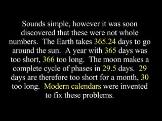 Sounds simple, however it was soon discovered that these were not whole numbers.  The Earth takes  365.24  days to go around the sun.  A year with  365  days was too short,  366  too long.  The moon makes a complete cycle of phases in  29.5  days.  29  days are therefore too short for a month,  30  too long.  Modern calendars  were invented to fix these problems. 